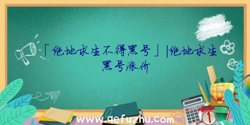 「绝地求生不得黑号」|绝地求生黑号涨价